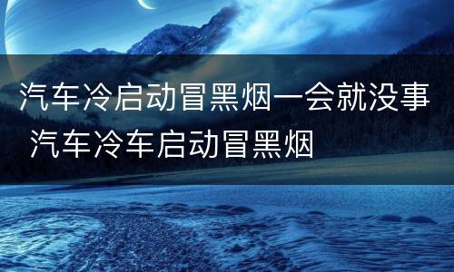 汽车冷启动冒黑烟一会就没事 汽车冷车启动冒黑烟