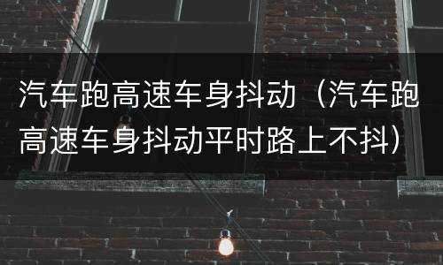 汽车跑高速车身抖动（汽车跑高速车身抖动平时路上不抖）