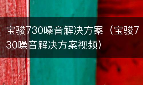 宝骏730噪音解决方案（宝骏730噪音解决方案视频）