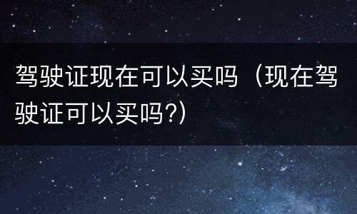 驾驶证现在可以买吗（现在驾驶证可以买吗?）