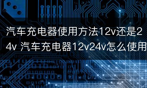 汽车充电器使用方法12v还是24v 汽车充电器12v24v怎么使用