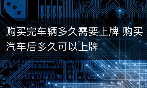 购买完车辆多久需要上牌 购买汽车后多久可以上牌