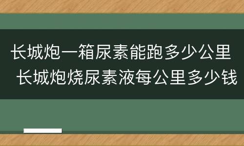 长城炮一箱尿素能跑多少公里 长城炮烧尿素液每公里多少钱