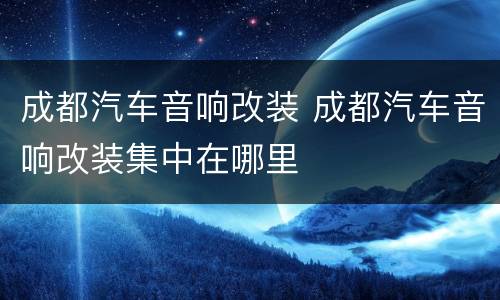 成都汽车音响改装 成都汽车音响改装集中在哪里