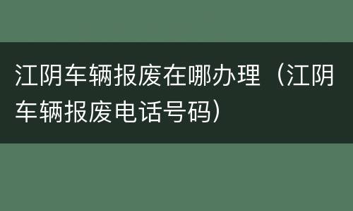 江阴车辆报废在哪办理（江阴车辆报废电话号码）