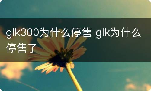 glk300为什么停售 glk为什么停售了