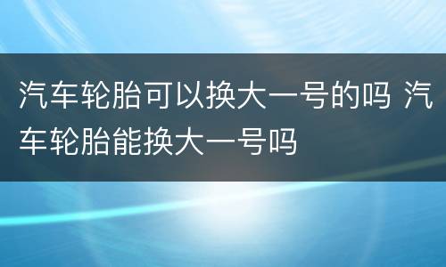 汽车轮胎可以换大一号的吗 汽车轮胎能换大一号吗