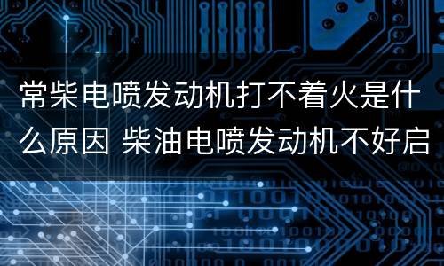 常柴电喷发动机打不着火是什么原因 柴油电喷发动机不好启动怎么回事