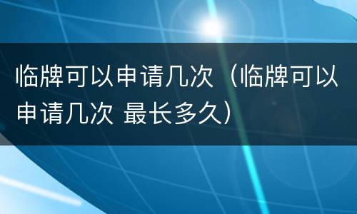 临牌可以申请几次（临牌可以申请几次 最长多久）