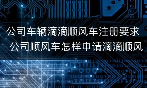 公司车辆滴滴顺风车注册要求 公司顺风车怎样申请滴滴顺风车