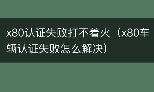 x80认证失败打不着火（x80车辆认证失败怎么解决）