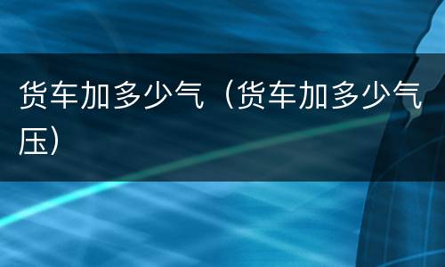 货车加多少气（货车加多少气压）