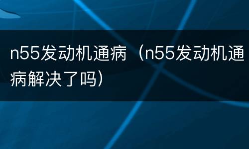 n55发动机通病（n55发动机通病解决了吗）