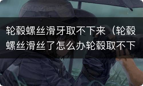 轮毂螺丝滑牙取不下来（轮毂螺丝滑丝了怎么办轮毂取不下来）