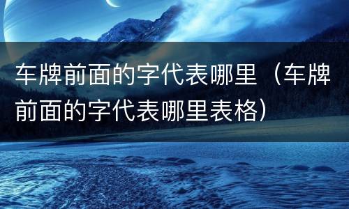 车牌前面的字代表哪里（车牌前面的字代表哪里表格）