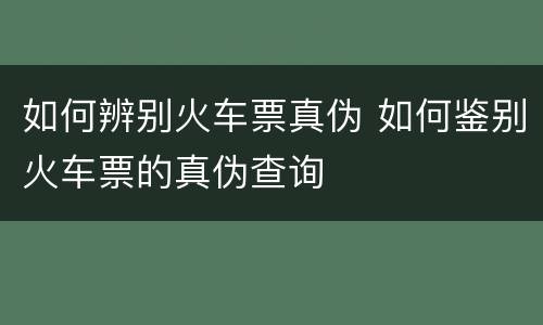 如何辨别火车票真伪 如何鉴别火车票的真伪查询