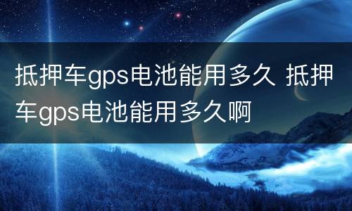 抵押车gps电池能用多久 抵押车gps电池能用多久啊