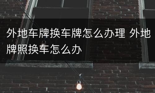 外地车牌换车牌怎么办理 外地牌照换车怎么办