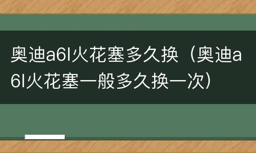 奥迪a6l火花塞多久换（奥迪a6l火花塞一般多久换一次）