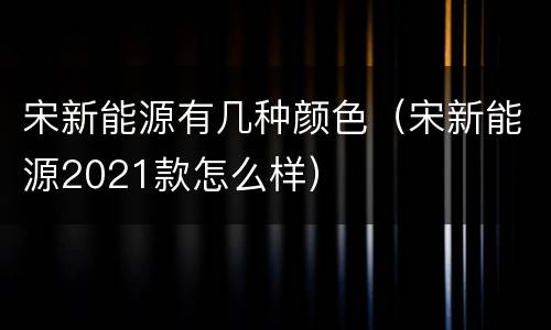 宋新能源有几种颜色（宋新能源2021款怎么样）