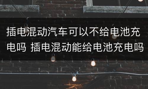 插电混动汽车可以不给电池充电吗 插电混动能给电池充电吗