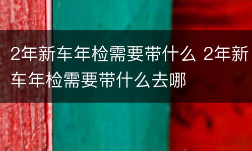 2年新车年检需要带什么 2年新车年检需要带什么去哪