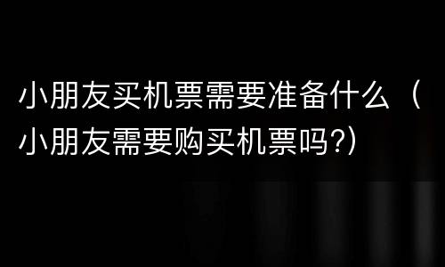 小朋友买机票需要准备什么（小朋友需要购买机票吗?）