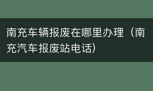 南充车辆报废在哪里办理（南充汽车报废站电话）