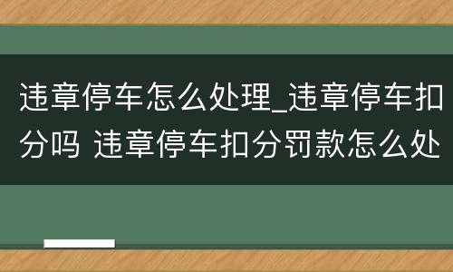 违章停车怎么处理_违章停车扣分吗 违章停车扣分罚款怎么处理