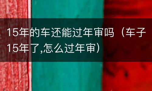 15年的车还能过年审吗（车子15年了,怎么过年审）