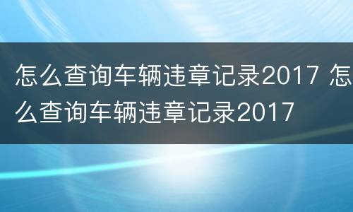 怎么查询车辆违章记录2017 怎么查询车辆违章记录2017