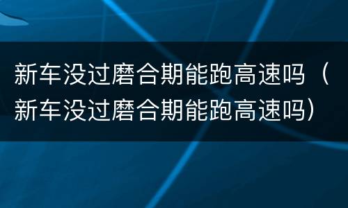 新车没过磨合期能跑高速吗（新车没过磨合期能跑高速吗）