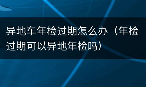 异地车年检过期怎么办（年检过期可以异地年检吗）