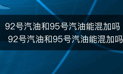 92号汽油和95号汽油能混加吗 92号汽油和95号汽油能混加吗?