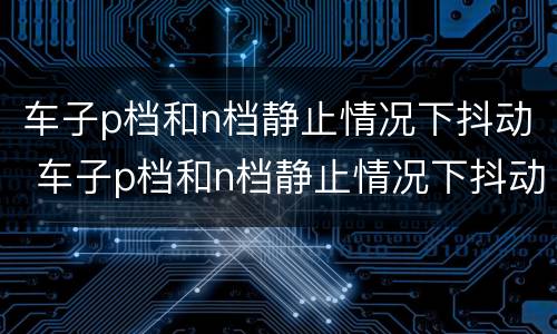 车子p档和n档静止情况下抖动 车子p档和n档静止情况下抖动怎么解决