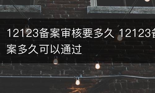 12123备案审核要多久 12123备案多久可以通过