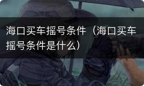 海口买车摇号条件（海口买车摇号条件是什么）