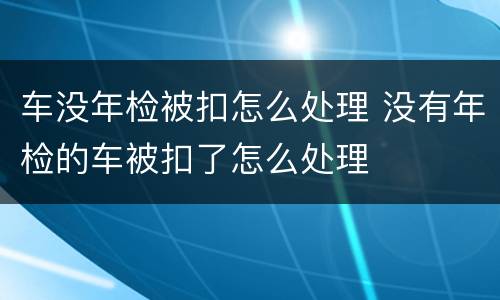 车没年检被扣怎么处理 没有年检的车被扣了怎么处理