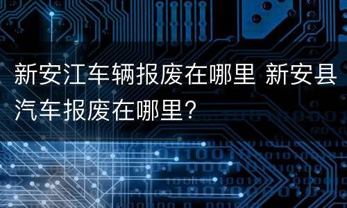 新安江车辆报废在哪里 新安县汽车报废在哪里?