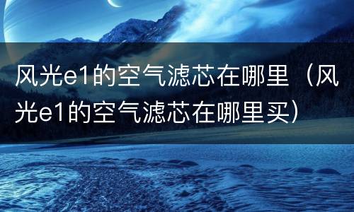 风光e1的空气滤芯在哪里（风光e1的空气滤芯在哪里买）