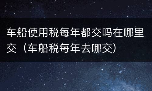 车船使用税每年都交吗在哪里交（车船税每年去哪交）