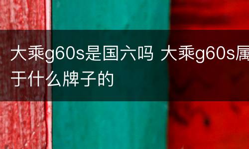 大乘g60s是国六吗 大乘g60s属于什么牌子的