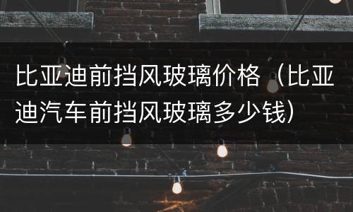 比亚迪前挡风玻璃价格（比亚迪汽车前挡风玻璃多少钱）