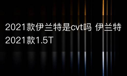 2021款伊兰特是cvt吗 伊兰特2021款1.5T