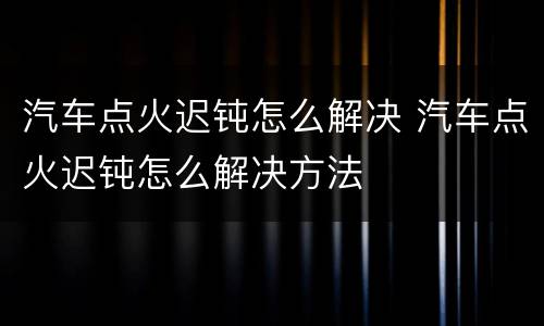 汽车点火迟钝怎么解决 汽车点火迟钝怎么解决方法