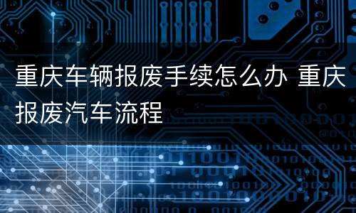 重庆车辆报废手续怎么办 重庆报废汽车流程