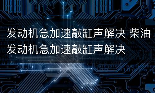 发动机急加速敲缸声解决 柴油发动机急加速敲缸声解决