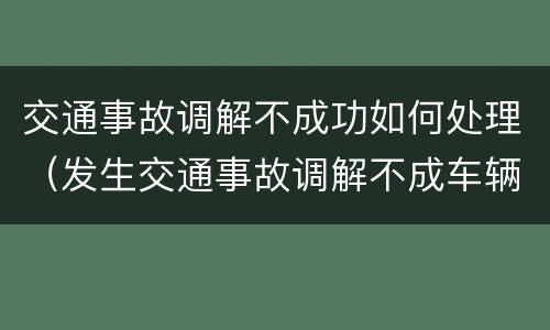 交通事故调解不成功如何处理（发生交通事故调解不成车辆如何处理）