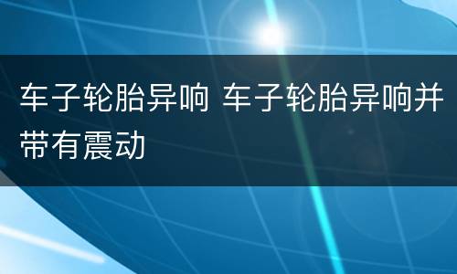 车子轮胎异响 车子轮胎异响并带有震动