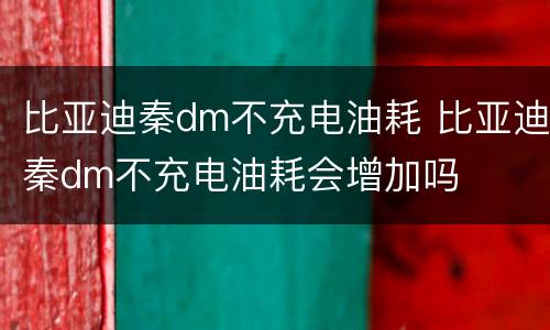 比亚迪秦dm不充电油耗 比亚迪秦dm不充电油耗会增加吗